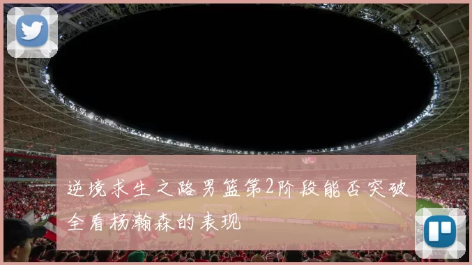 逆境求生之路男篮第2阶段能否突破全看杨瀚森的表现