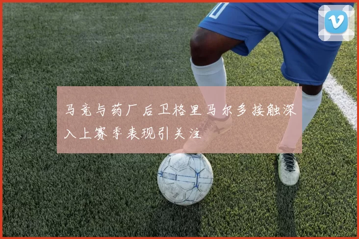 马竞与药厂后卫格里马尔多接触深入上赛季表现引关注