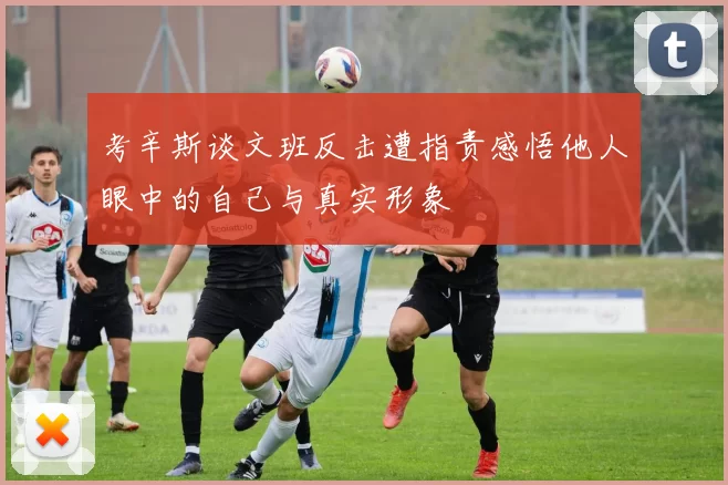 考辛斯谈文班反击遭指责感悟他人眼中的自己与真实形象