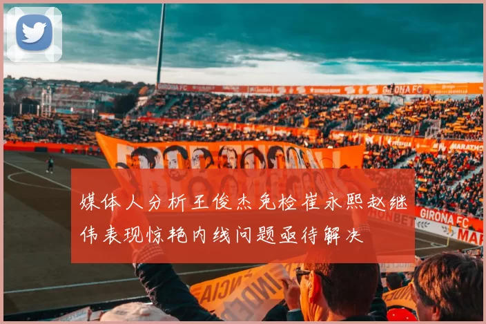 媒体人分析王俊杰免检崔永熙赵继伟表现惊艳内线问题亟待解决