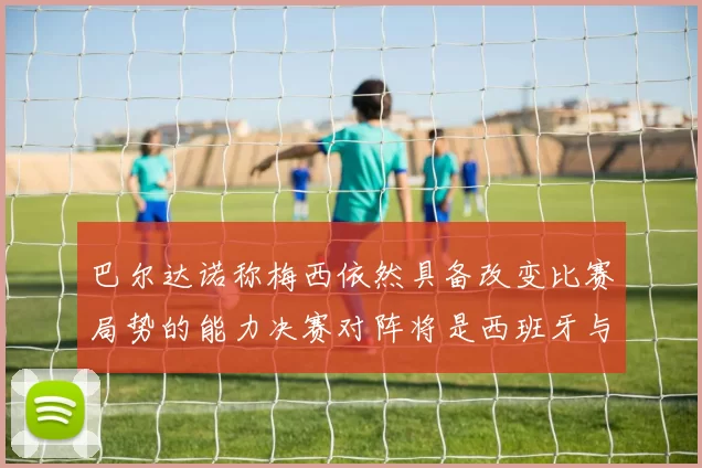 巴尔达诺称梅西依然具备改变比赛局势的能力决赛对阵将是西班牙与阿根廷