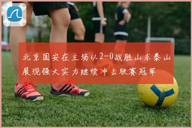 北京国安在主场以2-0战胜山东泰山展现强大实力继续冲击联赛冠军